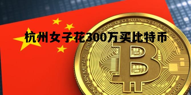 杭州女子花300万买比特币，杭州女子花300万买比特币是真的吗