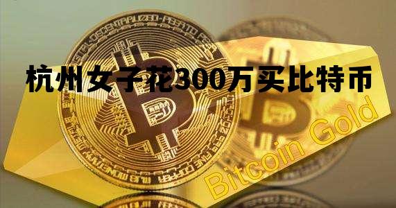 杭州女子花300万买比特币，杭州女子花300万买比特币是真的吗