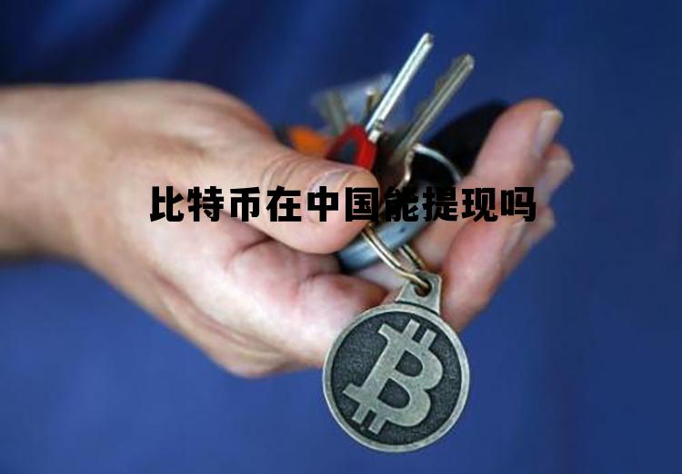 比特币在中国能提现吗，比特币在中国可以提现吗